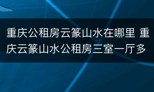 重庆公租房云篆山水在哪里 重庆云篆山水公租房三室一厅多少平方米