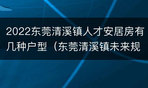 2022东莞清溪镇人才安居房有几种户型（东莞清溪镇未来规划）