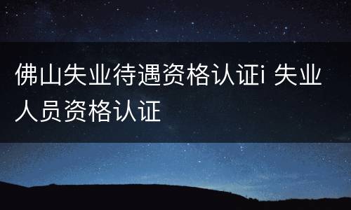 佛山失业待遇资格认证i 失业人员资格认证