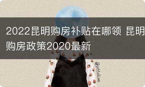 2022昆明购房补贴在哪领 昆明购房政策2020最新