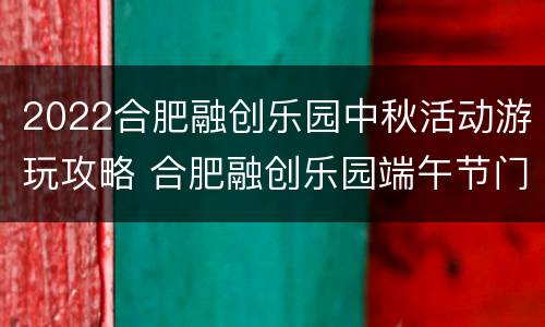 2022合肥融创乐园中秋活动游玩攻略 合肥融创乐园端午节门票