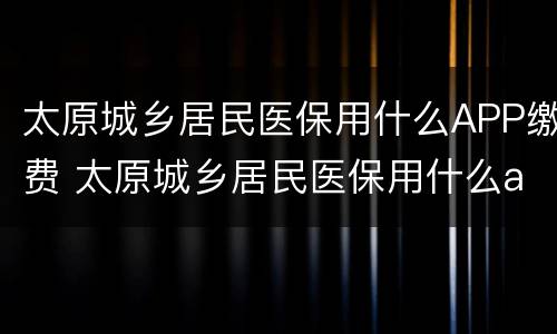 太原城乡居民医保用什么APP缴费 太原城乡居民医保用什么app缴费