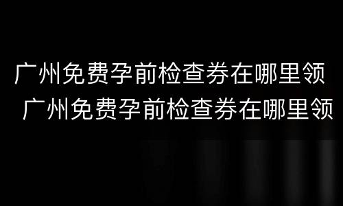 广州免费孕前检查券在哪里领 广州免费孕前检查券在哪里领取