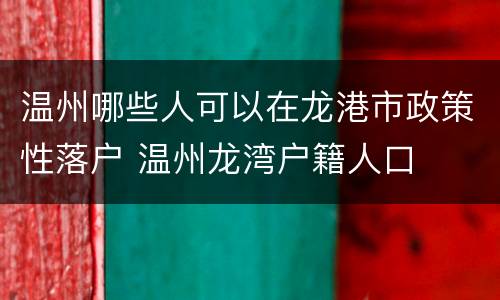 温州哪些人可以在龙港市政策性落户 温州龙湾户籍人口