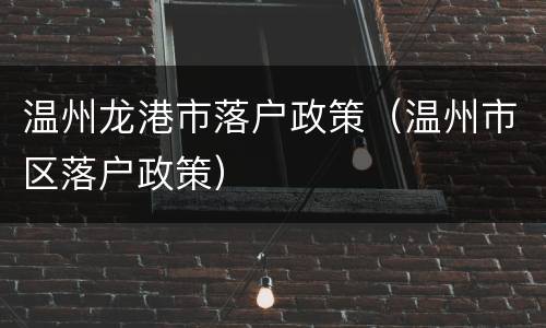 温州龙港市落户政策（温州市区落户政策）