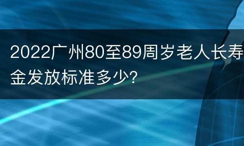 2022广州80至89周岁老人长寿金发放标准多少？
