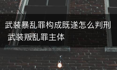 武装暴乱罪构成既遂怎么判刑 武装叛乱罪主体