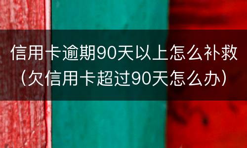 信用卡逾期90天以上怎么补救（欠信用卡超过90天怎么办）