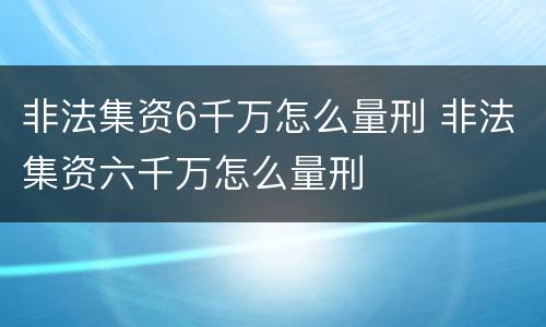 非法集资6千万怎么量刑 非法集资六千万怎么量刑