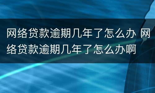 网络贷款逾期几年了怎么办 网络贷款逾期几年了怎么办啊
