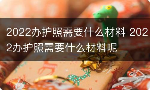 2022办护照需要什么材料 2022办护照需要什么材料呢