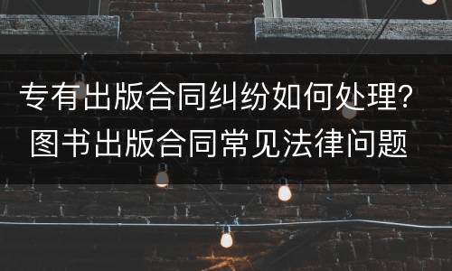 专有出版合同纠纷如何处理？ 图书出版合同常见法律问题