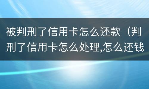 被判刑了信用卡怎么还款（判刑了信用卡怎么处理,怎么还钱）
