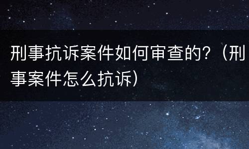 刑事抗诉案件如何审查的?（刑事案件怎么抗诉）
