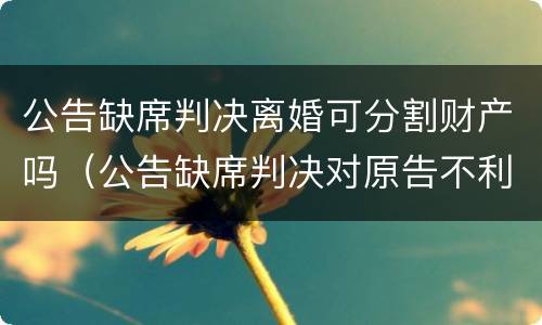 公告缺席判决离婚可分割财产吗（公告缺席判决对原告不利之处）