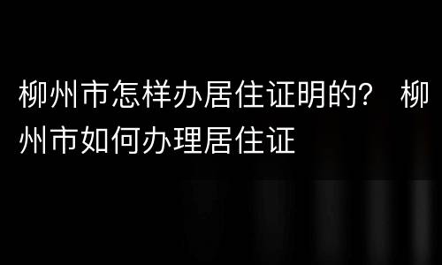 柳州市怎样办居住证明的？ 柳州市如何办理居住证