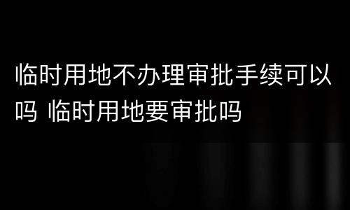 临时用地不办理审批手续可以吗 临时用地要审批吗