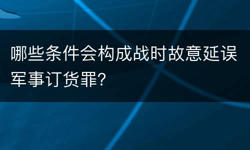 哪些条件会构成战时故意延误军事订货罪？
