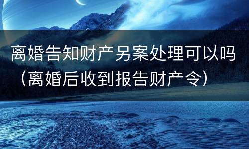 离婚告知财产另案处理可以吗（离婚后收到报告财产令）