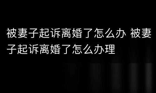 被妻子起诉离婚了怎么办 被妻子起诉离婚了怎么办理