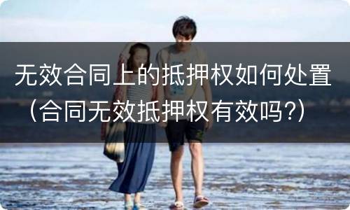 无效合同上的抵押权如何处置（合同无效抵押权有效吗?）