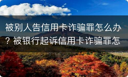 被别人告信用卡诈骗罪怎么办? 被银行起诉信用卡诈骗罪怎么办