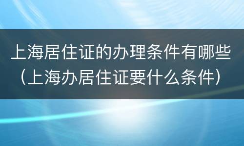 上海居住证的办理条件有哪些（上海办居住证要什么条件）
