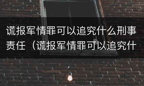 谎报军情罪可以追究什么刑事责任（谎报军情罪可以追究什么刑事责任案件）