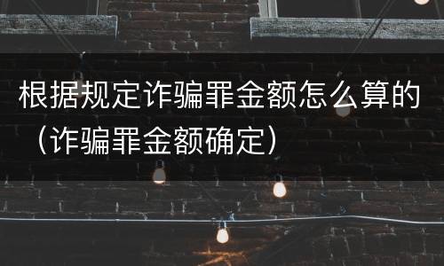 根据规定诈骗罪金额怎么算的（诈骗罪金额确定）