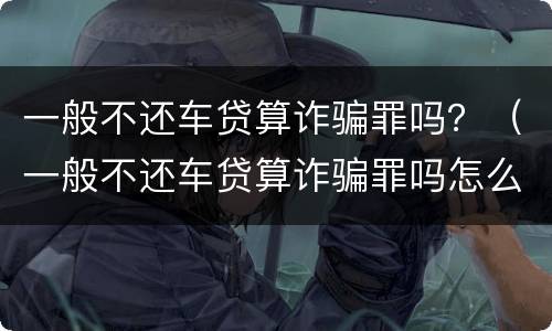 一般不还车贷算诈骗罪吗？（一般不还车贷算诈骗罪吗怎么判）