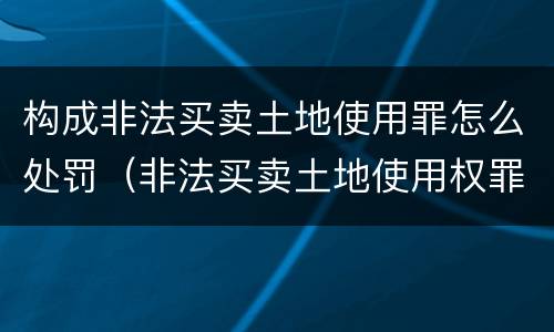 构成非法买卖土地使用罪怎么处罚（非法买卖土地使用权罪构成要件）