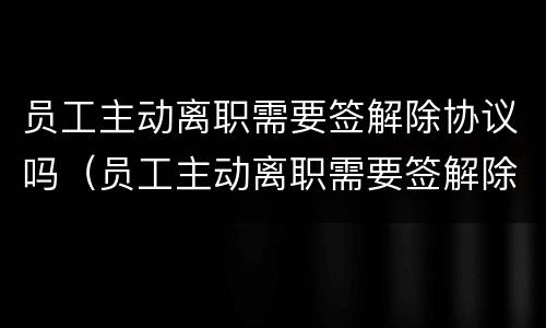 员工主动离职需要签解除协议吗（员工主动离职需要签解除协议吗怎么办）