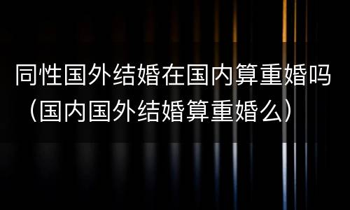 同性国外结婚在国内算重婚吗（国内国外结婚算重婚么）