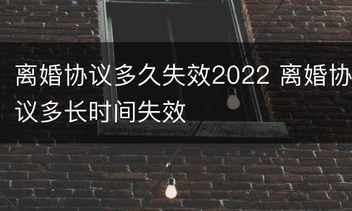 离婚协议多久失效2022 离婚协议多长时间失效