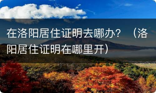 在洛阳居住证明去哪办？（洛阳居住证明在哪里开）