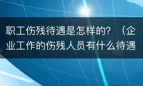 职工伤残待遇是怎样的？（企业工作的伤残人员有什么待遇）