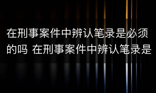 在刑事案件中辨认笔录是必须的吗 在刑事案件中辨认笔录是必须的吗为什么