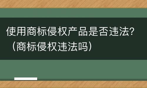 使用商标侵权产品是否违法？（商标侵权违法吗）