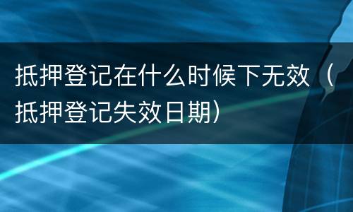 抵押登记在什么时候下无效（抵押登记失效日期）
