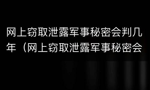 网上窃取泄露军事秘密会判几年（网上窃取泄露军事秘密会判几年呢）