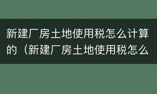 新建厂房土地使用税怎么计算的（新建厂房土地使用税怎么计算的呢）