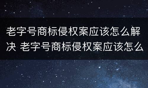 老字号商标侵权案应该怎么解决 老字号商标侵权案应该怎么解决问题