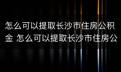 怎么可以提取长沙市住房公积金 怎么可以提取长沙市住房公积金余额