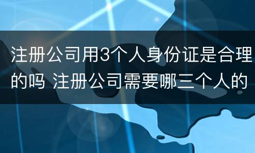 注册公司用3个人身份证是合理的吗 注册公司需要哪三个人的身份证