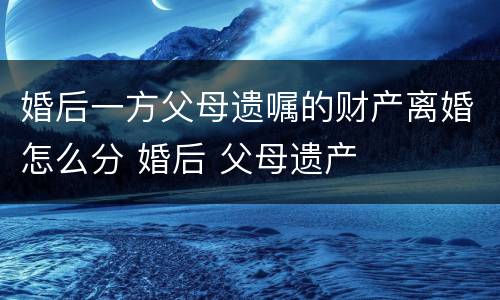 婚后一方父母遗嘱的财产离婚怎么分 婚后 父母遗产