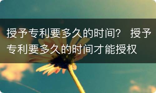授予专利要多久的时间？ 授予专利要多久的时间才能授权