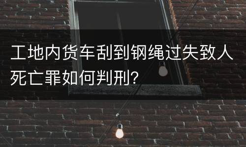 工地内货车刮到钢绳过失致人死亡罪如何判刑？