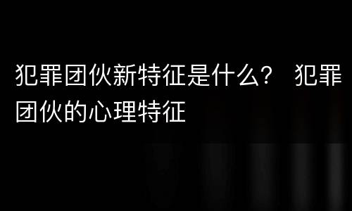 犯罪团伙新特征是什么？ 犯罪团伙的心理特征