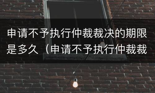申请不予执行仲裁裁决的期限是多久（申请不予执行仲裁裁决的期限是多久内）