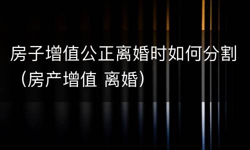 房子增值公正离婚时如何分割（房产增值 离婚）